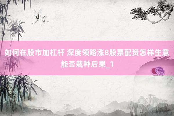 如何在股市加杠杆 深度领路涨8股票配资怎样生意能否栽种后果_1